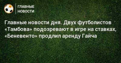 Главные новости дня. Двух футболистов «Тамбова» подозревают в игре на ставках, «Беневенто» продлил аренду Гайча - bombardir.ru - Краснодар - Тамбов