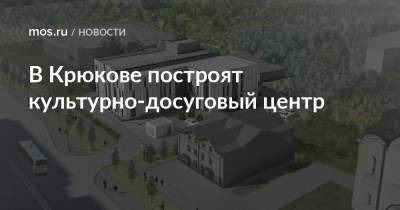 Сергей Кузнецов - В Крюкове построят культурно-досуговый центр - mos.ru - Москва - Зеленоград - Строительство