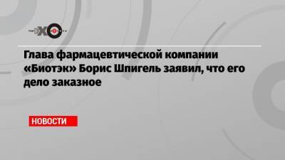 Иван Белозерцев - Борис Шпигель - Глава фармацевтической компании «Биотэк» Борис Шпигель заявил, что его дело заказное - echo.msk.ru - Пензенская обл.