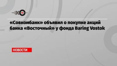 Майкл Калви - Шерзод Юсупов - «Совкомбанк» объявил о покупке акций банка «Восточный» у фонда Baring Vostok - echo.msk.ru