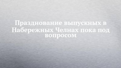Празднование выпускных в Набережных Челнах пока под вопросом - chelny-izvest.ru - Набережные Челны