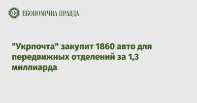 Владислав Криклий - "Укрпочта" закупит 1860 авто для передвижных отделений за 1,3 миллиарда - epravda.com.ua - Мининфраструктуры