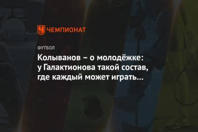 Игорь Колыванов - Колыванов – о молодёжке: у Галактионова такой состав, где каждый может играть у Черчесова - championat.com - Москва