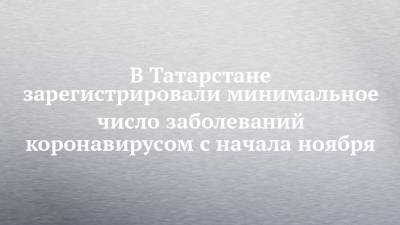 В Татарстане зарегистрировали минимальное число заболеваний коронавирусом с начала ноября - chelny-izvest.ru - респ. Татарстан