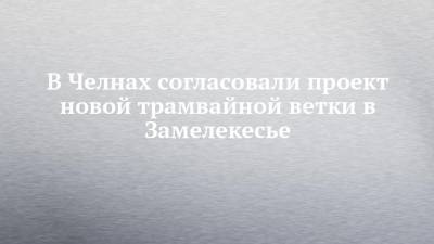 В Челнах согласовали проект новой трамвайной ветки в Замелекесье - chelny-izvest.ru