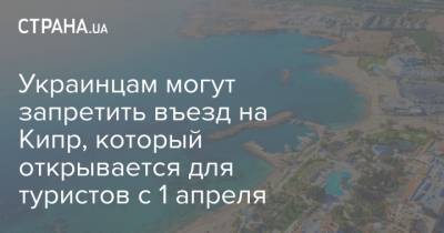 Украинцам могут запретить въезд на Кипр, который открывается для туристов с 1 апреля - strana.ua - Кипр