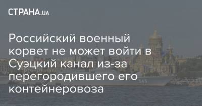 Российский военный корвет не может войти в Суэцкий канал из-за перегородившего его контейнеровоза - strana.ua - Россия - Судан - Балтийск