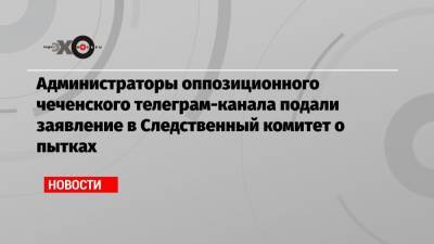 Исмаил Исаев - Администраторы оппозиционного чеченского телеграм-канала подали заявление в Следственный комитет о пытках - echo.msk.ru