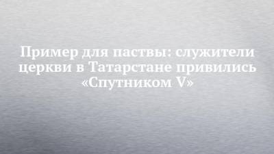 Пример для паствы: служители церкви в Татарстане привились «Спутником V» - chelny-izvest.ru - респ. Татарстан - Казань