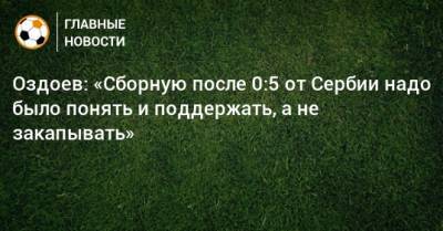Магомед Оздоев - Оздоев: «Сборную после 0:5 от Сербии надо было понять и поддержать, а не закапывать» - bombardir.ru - Сербия