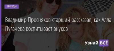 Алла Пугачева - Никита Пресняков - Владимир Пресняков - Кристина Орбакайте - Владимир Пресняков-старший рассказал, как Алла Пугачева воспитывает внуков - skuke.net - деревня Грязь