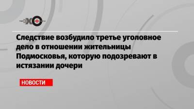 Следствие возбудило третье уголовное дело в отношении жительницы Подмосковья, которую подозревают в истязании дочери - echo.msk.ru - Московская обл.
