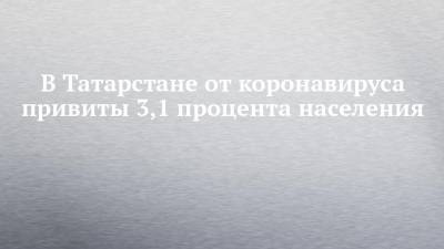 В Татарстане от коронавируса привиты 3,1 процента населения - chelny-izvest.ru - респ. Татарстан