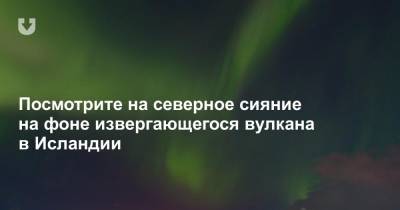 Посмотрите на северное сияние на фоне извергающегося вулкана в Исландии - news.tut.by - Исландия
