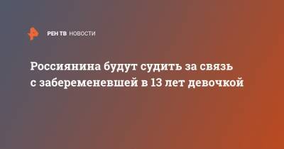 Россиянина будут судить за связь с забеременевшей в 13 лет девочкой - ren.tv - Саратовская обл. - Вольск