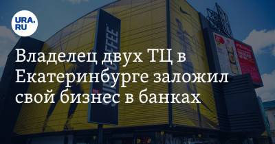 Владелец двух ТЦ в Екатеринбурге заложил свой бизнес в банках - ura.news - Екатеринбург