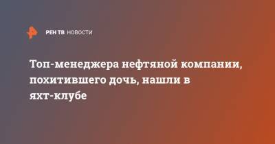 Топ-менеджера нефтяной компании, похитившего дочь, нашли в яхт-клубе - ren.tv - Московская обл. - респ. Коми