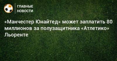 Маркос Льоренте - «Манчестер Юнайтед» может заплатить 80 миллионов за полузащитника «Атлетико» Льоренте - bombardir.ru