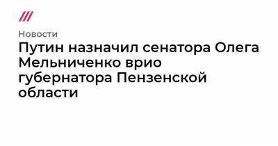 Иван Белозерцев - Олег Мельниченко - Борис Шпигель - Путин назначил сенатора Олега Мельниченко врио губернатора Пензенской области - tvrain.ru - окр.Приволжский - Пензенская обл. - Пенза