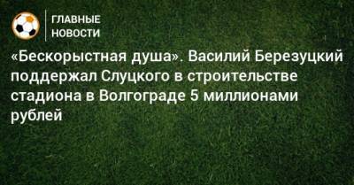 Леонид Слуцкий - Василий Березуцкий - «Бескорыстная душа». Василий Березуцкий поддержал Слуцкого в строительстве стадиона в Волгограде 5 миллионами рублей - bombardir.ru - Волгоград