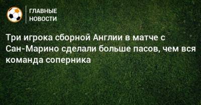 Три игрока сборной Англии в матче с Сан-Марино сделали больше пасов, чем вся команда соперника - bombardir.ru - Англия - Сан Марино - Сан Марино