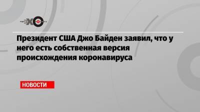 Джо Байден - Президент США Джо Байден заявил, что у него есть собственная версия происхождения коронавируса - echo.msk.ru - Ухань