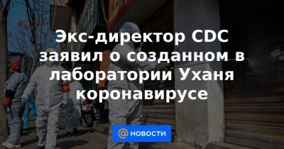 Экс-директор CDC заявил о созданном в лаборатории Уханя коронавирусе - news.mail.ru - Ухань