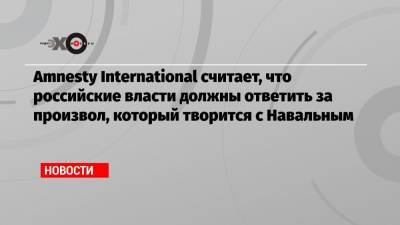 Алексей Навальный - Amnesty International считает, что российские власти должны ответить за произвол, который творится с Навальным - echo.msk.ru