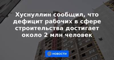 Марат Хуснуллин - Хуснуллин сообщил, что дефицит рабочих в сфере строительства достигает около 2 млн человек - news.mail.ru - Хабаровск