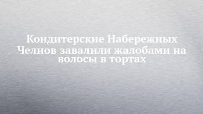 Кондитерские Набережных Челнов завалили жалобами на волосы в тортах - chelny-izvest.ru - Набережные Челны