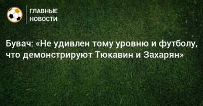 Константин Тюкавин - Арсен Захарян - Бувач: «Не удивлен тому уровню и футболу, что демонстрируют Тюкавин и Захарян» - bombardir.ru