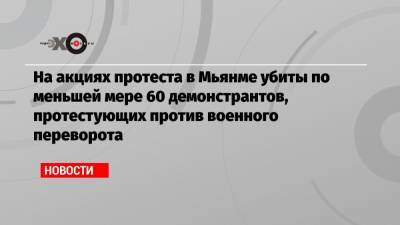 На акциях протеста в Мьянме убиты по меньшей мере 60 демонстрантов, протестующих против военного переворота - echo.msk.ru - Бирма