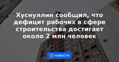 Марат Хуснуллин - Хуснуллин сообщил, что дефицит рабочих в сфере строительства достигает около 2 млн человек - smartmoney.one - Хабаровск