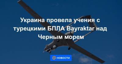 Украина провела учения с турецкими БПЛА Bayraktar над Черным морем - news.mail.ru - Киев - Херсонская обл.