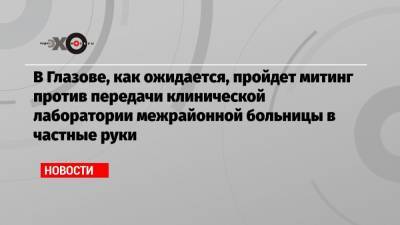 В Глазове, как ожидается, пройдет митинг против передачи клинической лаборатории межрайонной больницы в частные руки - echo.msk.ru - Ижевск