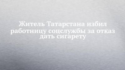 Житель Татарстана избил работницу соцслужбы за отказ дать сигарету - chelny-izvest.ru - респ. Татарстан