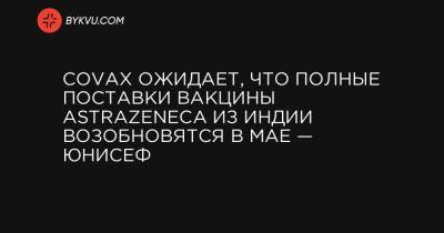 COVAX ожидает, что полные поставки вакцины AstraZeneca из Индии возобновятся в мае — ЮНИСЕФ - bykvu.com - Нью-Дели