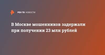 В Москве мошенников задержали при получении 23 млн рублей - ren.tv - Москва