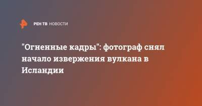 "Огненные кадры": фотограф снял начало извержения вулкана в Исландии - ren.tv - Исландия - Рейкьявик