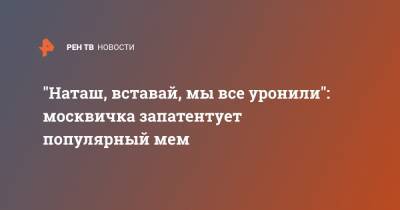 "Наташ, вставай, мы все уронили": москвичка запатентует популярный мем - ren.tv - Москва
