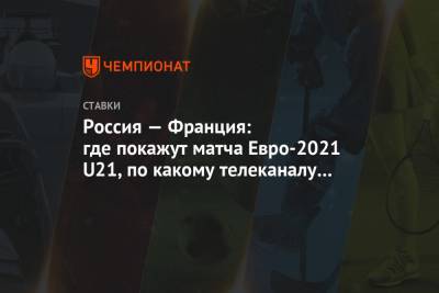 Россия — Франция: где покажут матча Евро-2021 U21, по какому телеканалу смотреть онлайн - championat.com