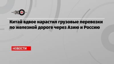 Китай вдвое нарастил грузовые перевозки по железной дороге через Азию и Россию - echo.msk.ru - Шанхай