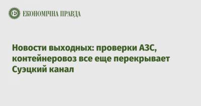 Алексей Чернышев - Новости выходных: проверки АЗС, контейнеровоз все еще перекрывает Суэцкий канал - epravda.com.ua