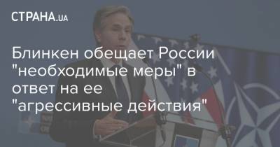 Владимир Путин - Алексей Навальный - Энтони Блинкен - Джо Байден - Блинкен обещает России "необходимые меры" в ответ на ее "агрессивные действия" - strana.ua - Россия - США