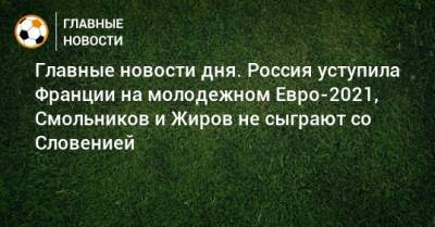 Главные новости дня. Россия уступила Франции на молодежном Евро-2021, Смольников и Жиров не сыграют со Словенией - bombardir.ru - Словения - Сербия - Португалия - Люксембург