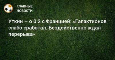 Василий Уткин - Уткин – о 0:2 с Францией: «Галактионов слабо сработал. Бездейственно ждал перерыва» - bombardir.ru
