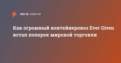 Как огромный контейнеровоз Ever Given встал поперек мировой торговли - ren.tv