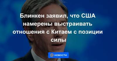 Энтони Блинкен - Блинкен заявил, что США намерены выстраивать отношения с Китаем с позиции силы - news.mail.ru - Нью-Йорк