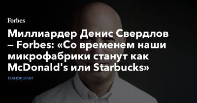 Денис Свердлов - Миллиардер Денис Свердлов — Forbes: «Со временем наши микрофабрики станут как McDonald's или Starbucks» - forbes.ru