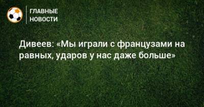 Игорь Дивеев - Дивеев: «Мы играли с французами на равных, ударов у нас даже больше» - bombardir.ru - Дания